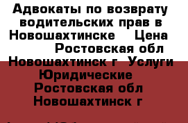 Адвокаты по возврату водительских прав в Новошахтинске  › Цена ­ 10 000 - Ростовская обл., Новошахтинск г. Услуги » Юридические   . Ростовская обл.,Новошахтинск г.